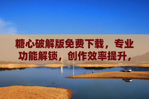 糖心破解版免费下载，专业功能解锁，创作效率提升，附安全下载指南