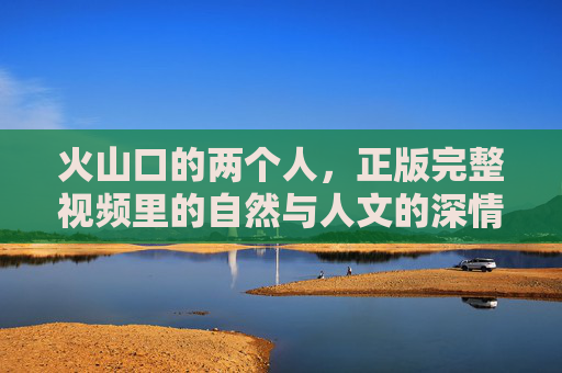 火山口的两个人,正版完整视频里的自然与人文的深情对话