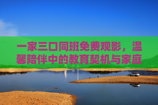 一家三口同班免费观影，温馨陪伴中的教育契机与家庭联结