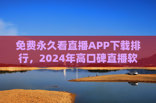 免费永久看直播APP下载排行，2024年高口碑直播软件推荐，零成本畅享热门直播内容