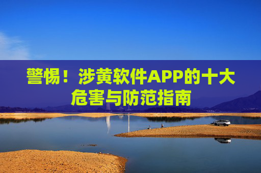 警惕！涉黄软件APP的十大危害与防范指南