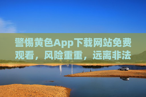 警惕黄色App下载网站免费观看，风险重重，远离非法内容，守护个人安全