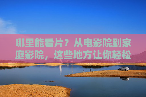 哪里能看片？从电影院到家庭影院，这些地方让你轻松享受电影魅力