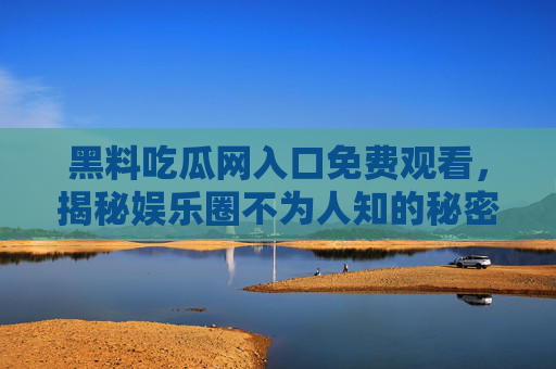 黑料吃瓜网入口免费观看，揭秘娱乐圈不为人知的秘密，你敢打开吗？