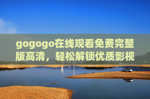 gogogo在线观看免费完整版高清，轻松解锁优质影视资源，享受无压力观影体验