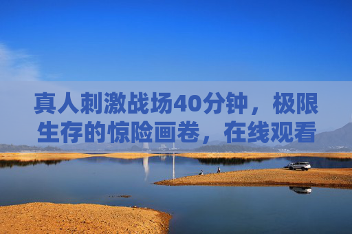 真人刺激战场40分钟，极限生存的惊险画卷，在线观看点燃肾上腺素！
