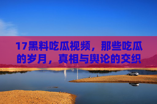 17黑料吃瓜视频，那些吃瓜的岁月，真相与舆论的交织