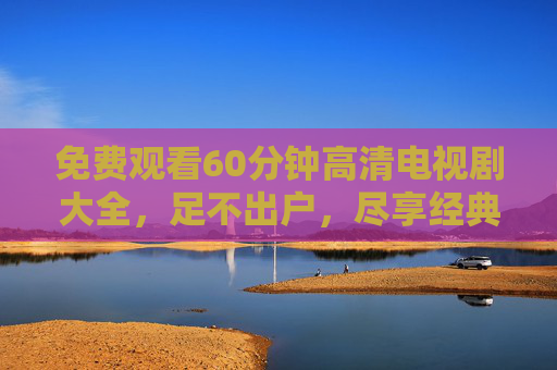 免费观看60分钟高清电视剧大全，足不出户，尽享经典与热剧的盛宴