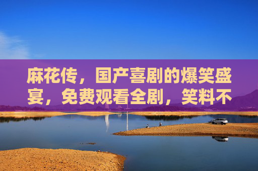 麻花传，国产喜剧的爆笑盛宴，免费观看全剧，笑料不断，尽享欢乐时光！