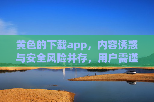 黄色的下载app，内容诱惑与安全风险并存，用户需谨慎甄别