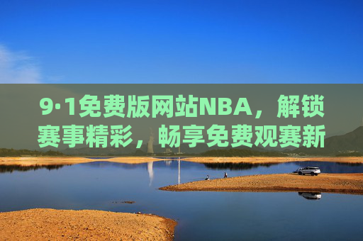 9·1免费版网站NBA，解锁赛事精彩，畅享免费观赛新体验