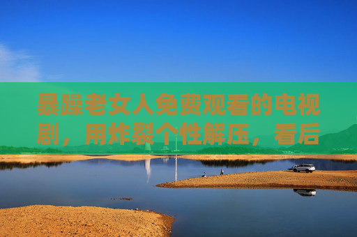 暴躁老女人免费观看的电视剧，用炸裂个性解压，看后生活压力瞬间消散