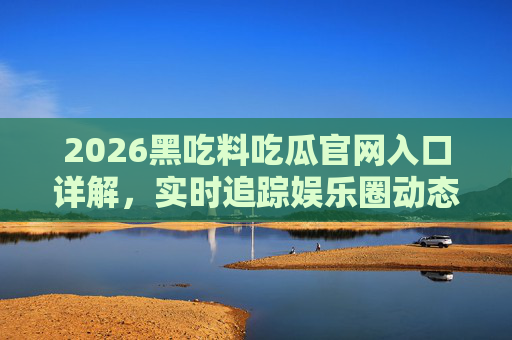 2026黑吃料吃瓜官网入口详解，实时追踪娱乐圈动态，解锁明星秘闻的隐藏通道