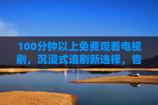 100分钟以上免费观看电视剧，沉浸式追剧新选择，告别碎片化，尽享完整故事魅力