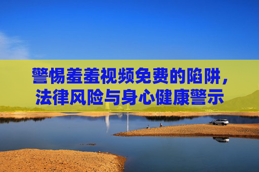 警惕羞羞视频免费的陷阱，法律风险与身心健康警示