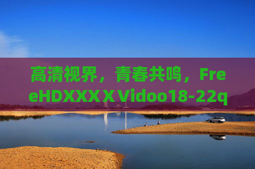 高清视界，青春共鸣，FreeHDXXXⅩVidoo18-22q平台内容与体验解析
