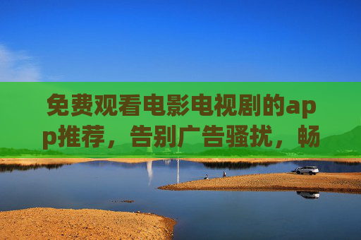免费观看电影电视剧的app推荐，告别广告骚扰，畅享高清追剧体验