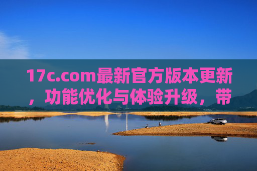 17c.com最新官方版本更新，功能优化与体验升级，带你畅享更高效的服务