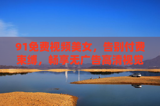 91免费视频美女，告别付费束缚，畅享无广告高清视觉盛宴
