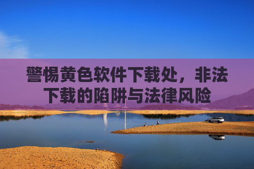 警惕黄色软件下载处，非法下载的陷阱与法律风险