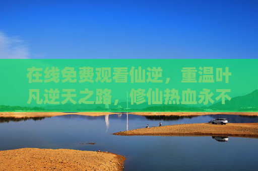在线免费观看仙逆，重温叶凡逆天之路，修仙热血永不熄灭