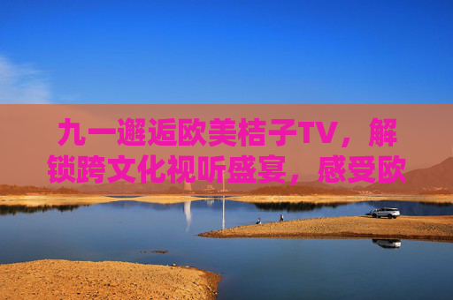 九一邂逅欧美桔子TV，解锁跨文化视听盛宴，感受欧美风情的独特魅力