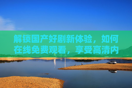 解锁国产好剧新体验，如何在线免费观看，享受高清内容无负担？