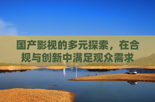 国产影视的多元探索，在合规与创新中满足观众需求