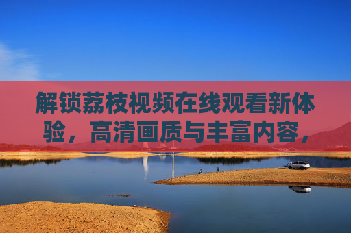 解锁荔枝视频在线观看新体验，高清画质与丰富内容，一键畅享！