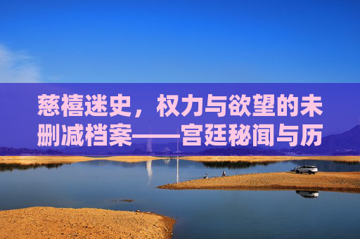 慈禧迷史，权力与欲望的未删减档案——宫廷秘闻与历史真实的多维解构