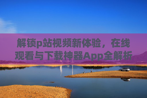 解锁p站视频新体验，在线观看与下载神器App全解析
