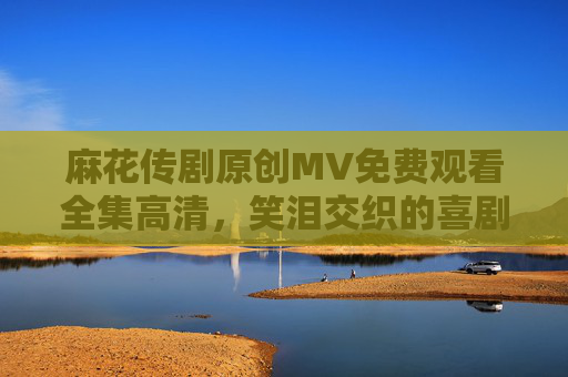 麻花传剧原创MV免费观看全集高清，笑泪交织的喜剧史诗，高清资源全解析