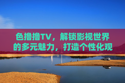 色撸撸TV,解锁影视世界的多元魅力,打造个性化观感