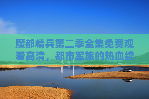 魔都精兵第二季全集免费观看高清，都市军旅的热血续章，尽享顶尖画质与精彩剧情