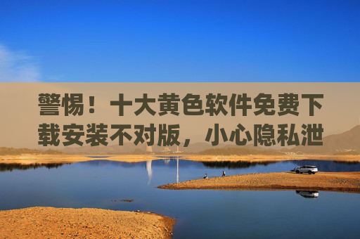 警惕！十大黄色软件免费下载安装不对版，小心隐私泄露与系统风险！
