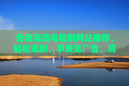 免费高清电视剧网站推荐，轻松追剧，享受无广告、高清画质，资源丰富更新快