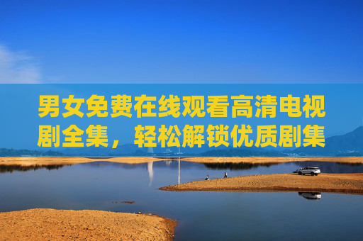 男女免费在线观看高清电视剧全集，轻松解锁优质剧集，畅享追剧乐趣