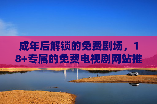 成年后解锁的免费剧场，18+专属的免费电视剧网站推荐