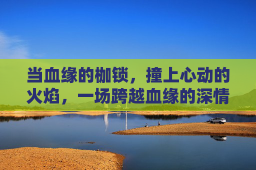 当血缘的枷锁,撞上心动的火焰,一场跨越血缘的深情,是宿命还是禁忌?