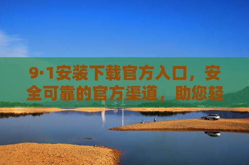 9·1安装下载官方入口,安全可靠的官方渠道,助您轻松获取应用