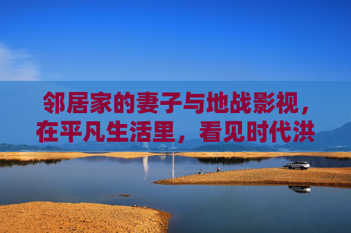 邻居家的妻子与地战影视，在平凡生活里，看见时代洪流中的温柔力量