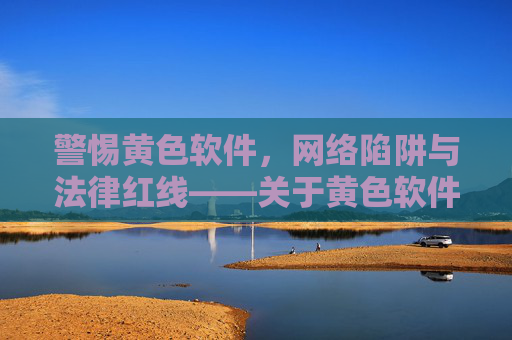 警惕黄色软件，网络陷阱与法律红线——关于黄色软件的深度解析与防范建议