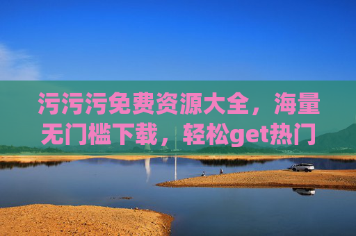 污污污免费资源大全，海量无门槛下载，轻松get热门内容，快来收藏！