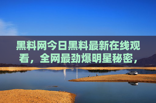 黑料网今日黑料最新在线观看，全网最劲爆明星秘密，一秒解锁不为人知内幕！