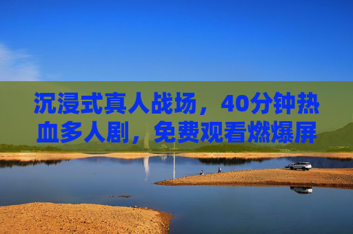 沉浸式真人战场，40分钟热血多人剧，免费观看燃爆屏幕！