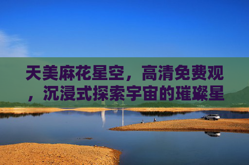 天美麻花星空，高清免费观，沉浸式探索宇宙的璀璨星河