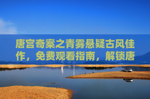 唐宫奇案之青雾悬疑古风佳作,免费观看指南,解锁唐朝秘案与推理的迷人魅力