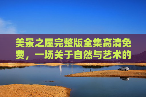 美景之屋完整版全集高清免费,一场关于自然与艺术的视觉盛宴