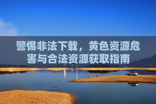 警惕非法下载，黄色资源危害与合法资源获取指南