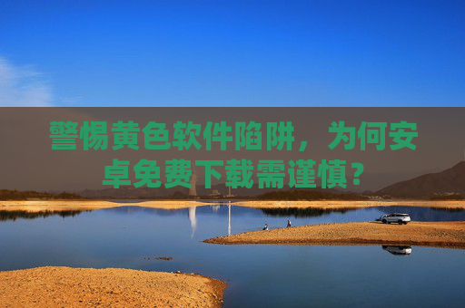 警惕黄色软件陷阱,为何安卓免费下载需谨慎?